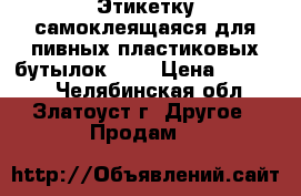 Этикетку самоклеящаяся для пивных пластиковых бутылок.    › Цена ­ 12 000 - Челябинская обл., Златоуст г. Другое » Продам   